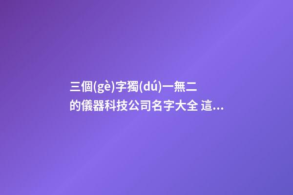 三個(gè)字獨(dú)一無二的儀器科技公司名字大全 這批合適推薦
